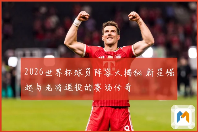 2026世界杯球员阵容大揭秘 新星崛起与老将退役的赛场传奇
