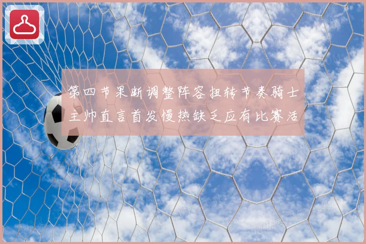 第四节果断调整阵容扭转节奏骑士主帅直言首发慢热缺乏应有比赛活力与强度