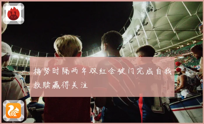 梅努时隔两年双红会破门完成自我救赎赢得关注