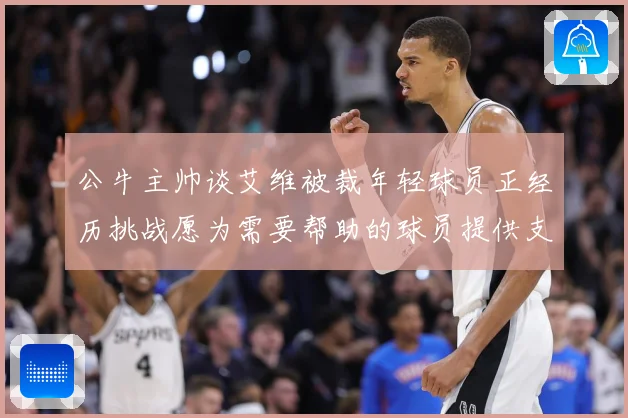 公牛主帅谈艾维被裁年轻球员正经历挑战愿为需要帮助的球员提供支赛场复盘