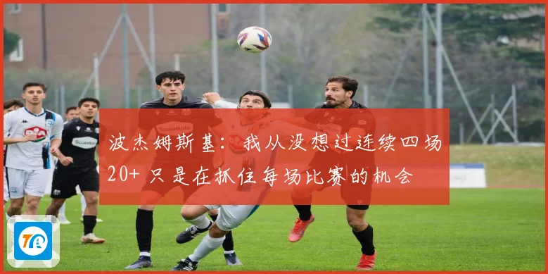 波杰姆斯基：我从没想过连续四场20+ 只是在抓住每场比赛的机会
