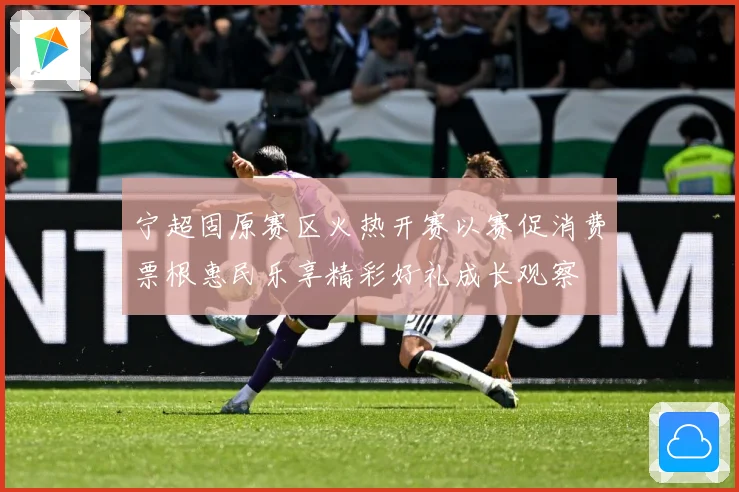 宁超固原赛区火热开赛以赛促消费票根惠民乐享精彩好礼成长观察