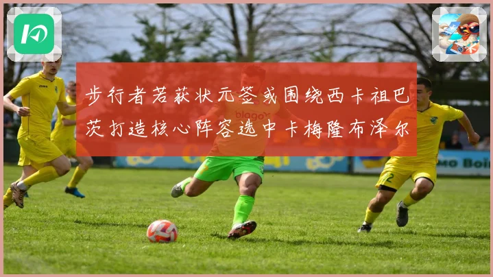 步行者若获状元签或围绕西卡祖巴茨打造核心阵容选中卡梅隆布泽尔重塑未来蓝图