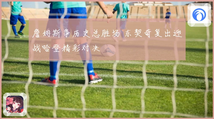 詹姆斯争历史总胜场 东契奇复出迎战哈登精彩对决