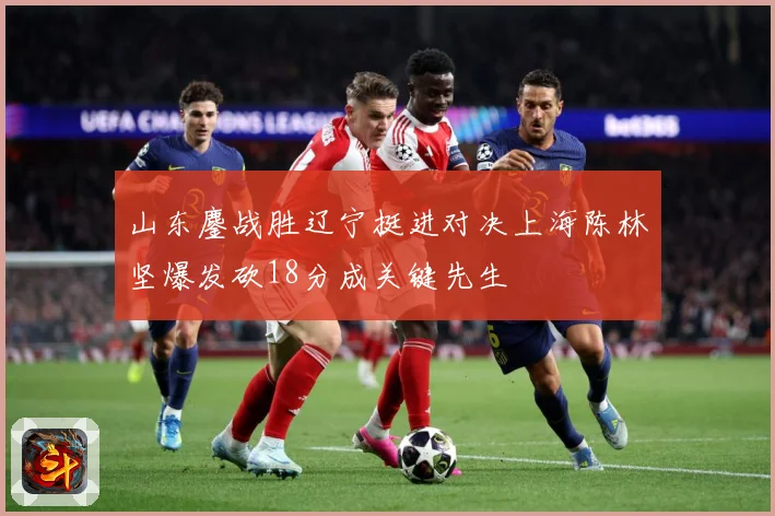 山东鏖战胜辽宁挺进对决上海陈林坚爆发砍18分成关键先生