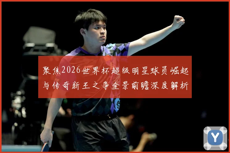 聚焦2026世界杯超级明星球员崛起与传奇新王之争全景前瞻深度解析