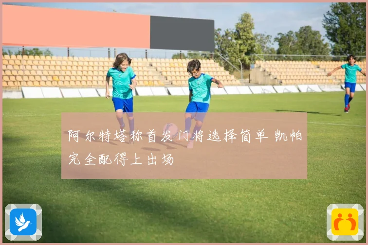 阿尔特塔称首发门将选择简单 凯帕完全配得上出场