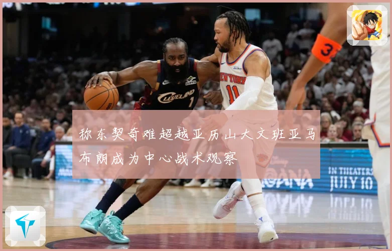 称东契奇难超越亚历山大文班亚马布朗成为中心战术观察