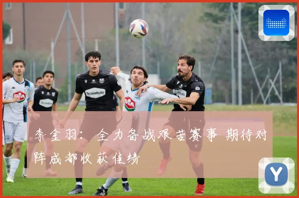 李金羽：全力备战艰苦赛事 期待对阵成都收获佳绩