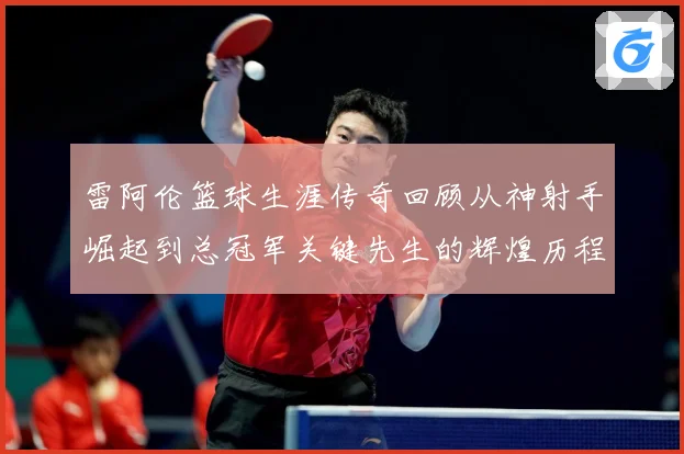 雷阿伦篮球生涯传奇回顾从神射手崛起到总冠军关键先生的辉煌历程