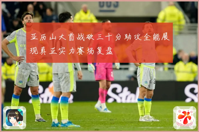 亚历山大首战砍三十分助攻全能展现真正实力赛场复盘