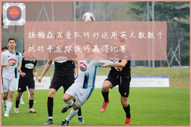 杨瀚森混音队巧妙运用英文数数干扰对手发球技巧赢得比赛