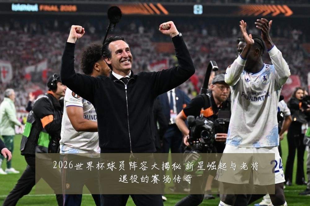 2026世界杯球员阵容大揭秘 新星崛起与老将退役的赛场传奇